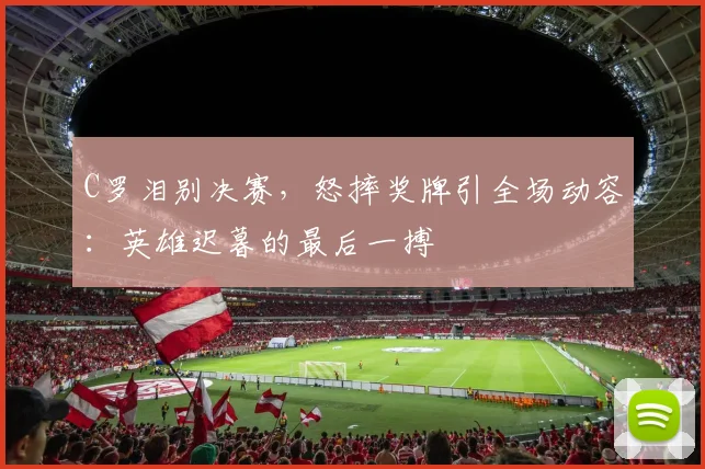 C罗泪别决赛,怒摔奖牌引全场动容: