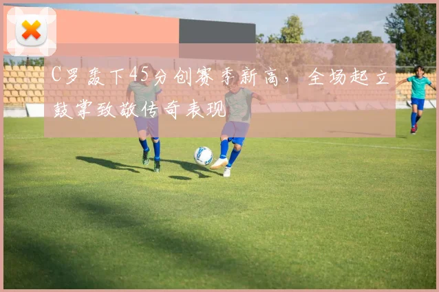 C罗轰下45分创赛季新高，全场起立