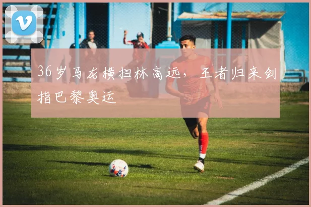 36岁马龙横扫林高远，王者归来剑指