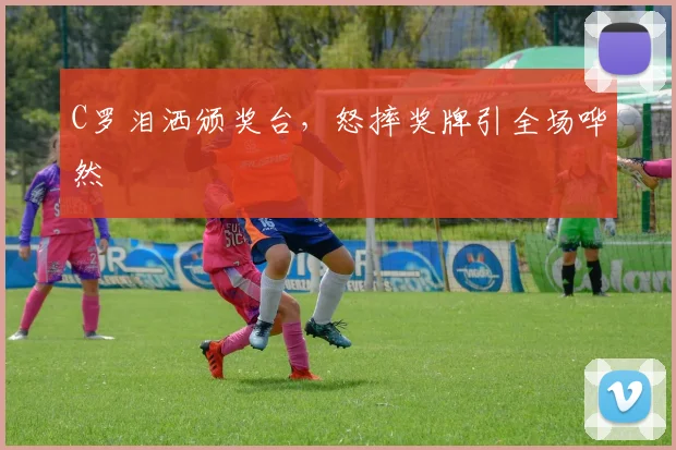 C罗泪洒颁奖台,怒摔奖牌引全场哗