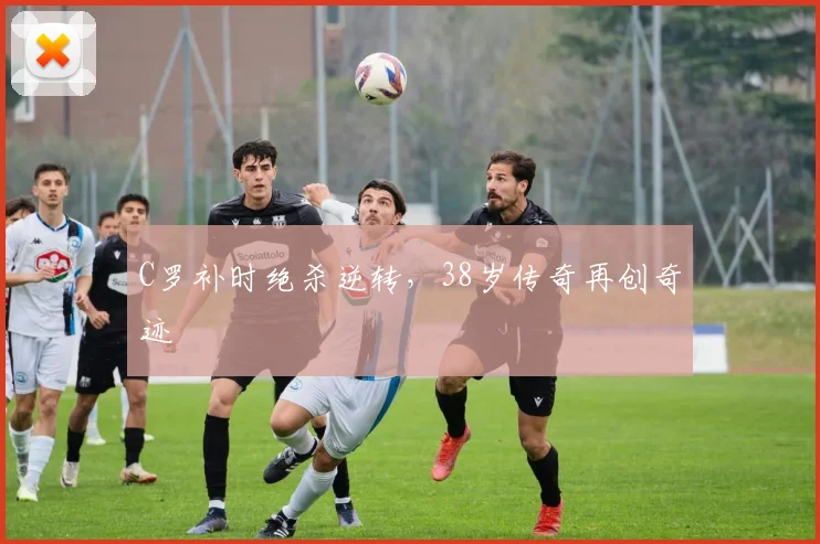 PG娱乐中心（中国大陆）官网-PG ENTERTAINMENT - C罗补时绝杀逆转，38岁传奇再创奇迹