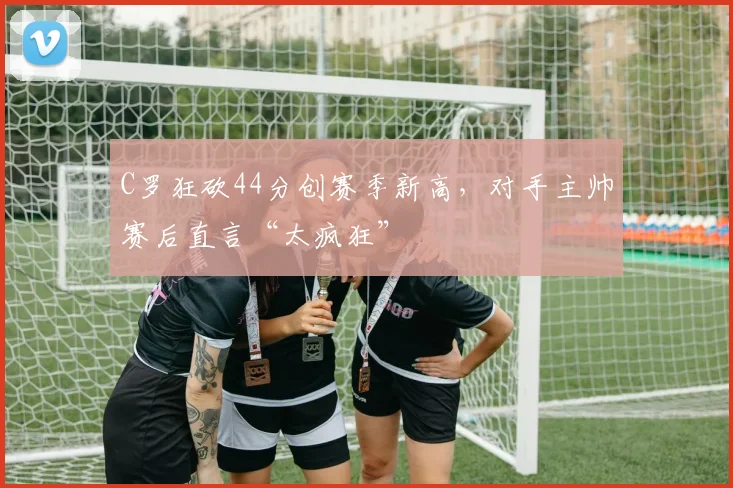 C罗狂砍44分创赛季新高，对手主帅赛后直言“太疯狂”